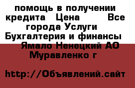 помощь в получении кредита › Цена ­ 10 - Все города Услуги » Бухгалтерия и финансы   . Ямало-Ненецкий АО,Муравленко г.